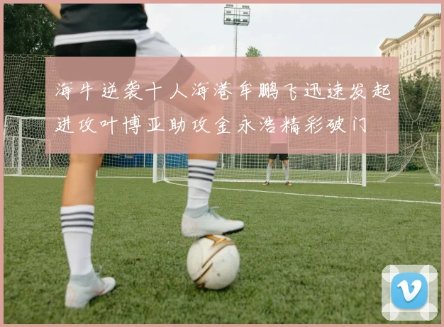海牛逆袭十人海港牟鹏飞迅速发起进攻叶博亚助攻金永浩精彩破门