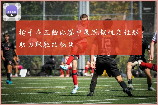 枪手在丑陋比赛中展现韧性定位球助力取胜的秘诀