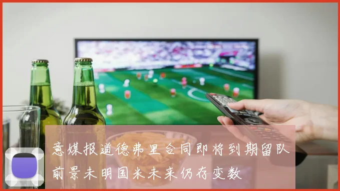 意媒报道德弗里合同即将到期留队前景未明国米未来仍存变数