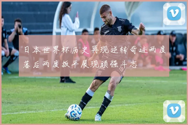 日本世界杯历史再现逆转奇迹两度落后两度扳平展现顽强斗志
