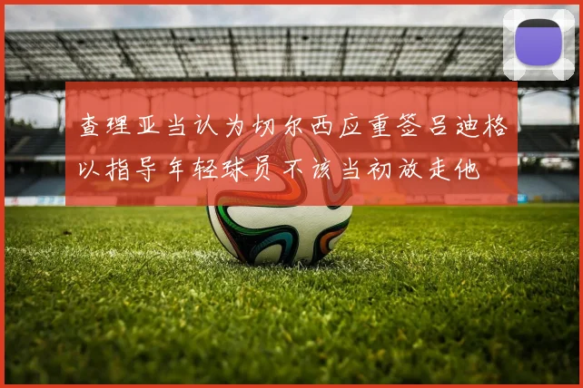 查理亚当认为切尔西应重签吕迪格以指导年轻球员不该当初放走他