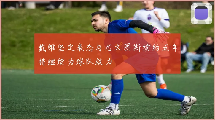 戴维坚定表态与尤文图斯续约五年将继续为球队效力