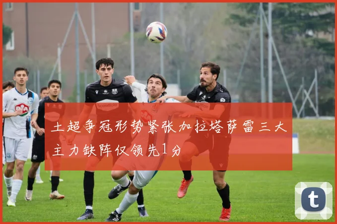 土超争冠形势紧张加拉塔萨雷三大主力缺阵仅领先1分