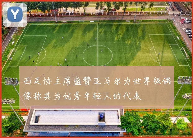 西足协主席盛赞亚马尔为世界级偶像称其为优秀年轻人的代表