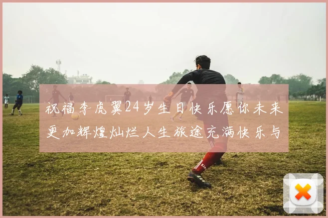祝福李虎翼24岁生日快乐愿你未来更加辉煌灿烂人生旅途充满快乐与成功