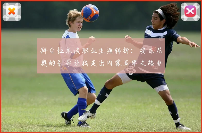 拜合拉木谈职业生涯转折：安东尼奥的引导让我走出内蒙亚军之路非偶然