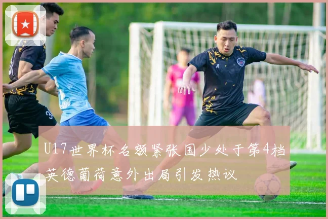U17世界杯名额紧张国少处于第4档英德葡荷意外出局引发热议