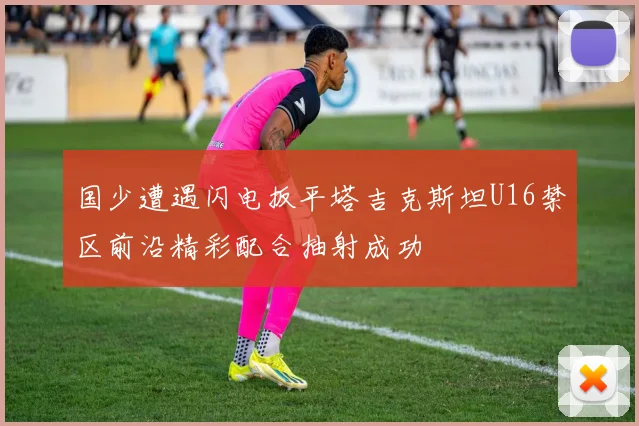国少遭遇闪电扳平塔吉克斯坦U16禁区前沿精彩配合抽射成功