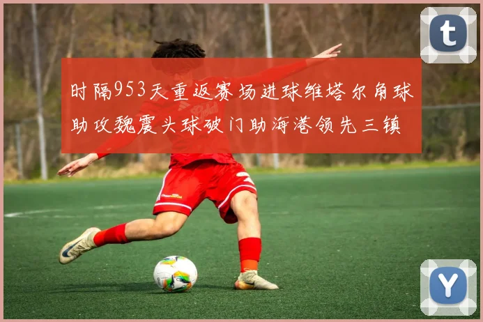 时隔953天重返赛场进球维塔尔角球助攻魏震头球破门助海港领先三镇