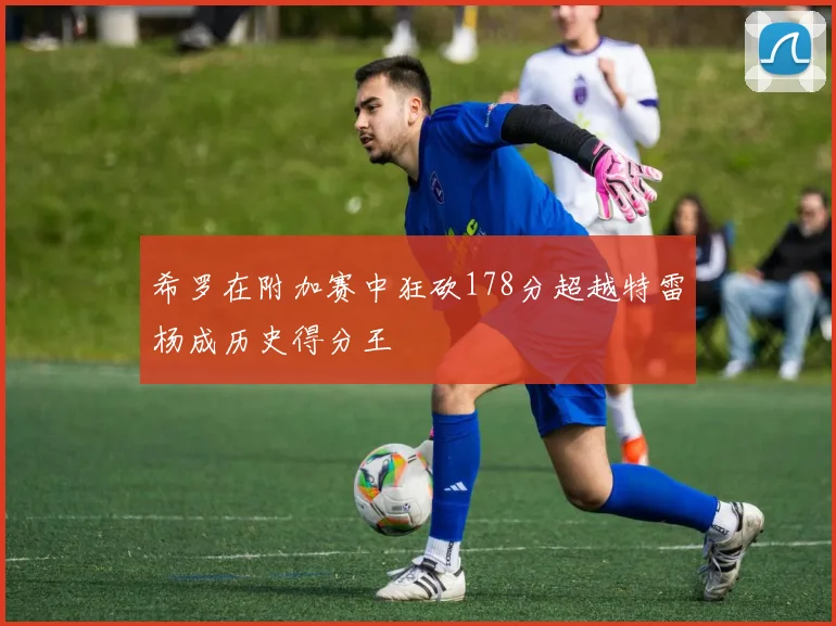 希罗在附加赛中狂砍178分超越特雷杨成历史得分王