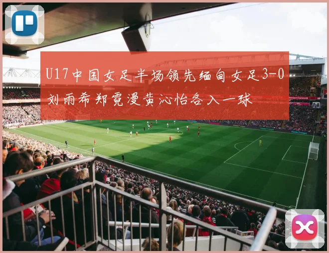 U17中国女足半场领先缅甸女足3-0刘雨希郑霓漫黄沁怡各入一球