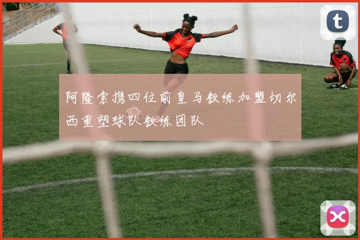 阿隆索携四位前皇马教练加盟切尔西重塑球队教练团队