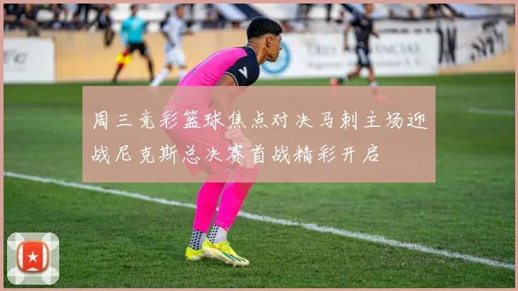周三竞彩篮球焦点对决马刺主场迎战尼克斯总决赛首战精彩开启