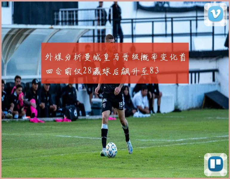 外媒分析曼城皇马晋级概率变化首回合前仅28赢球后飙升至83