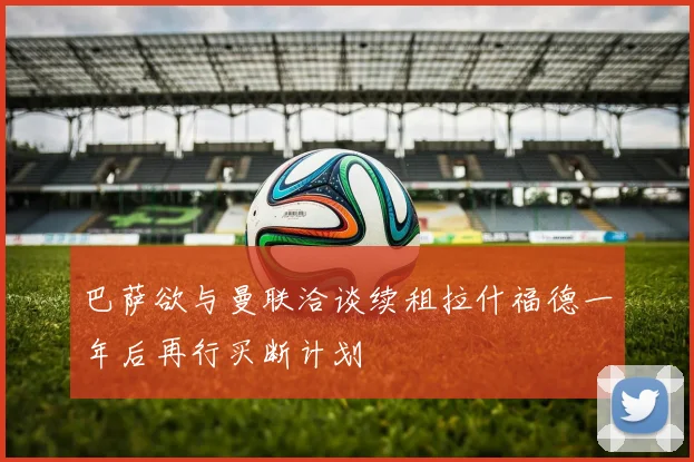 巴萨欲与曼联洽谈续租拉什福德一年后再行买断计划