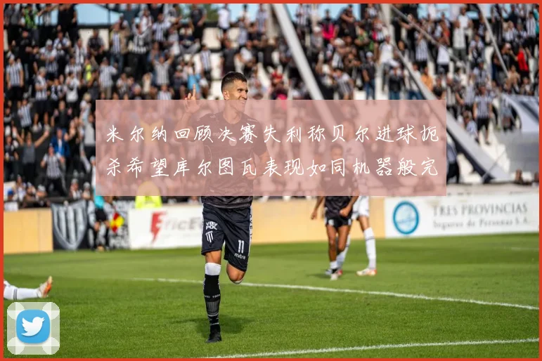米尔纳回顾决赛失利称贝尔进球扼杀希望库尔图瓦表现如同机器般完美