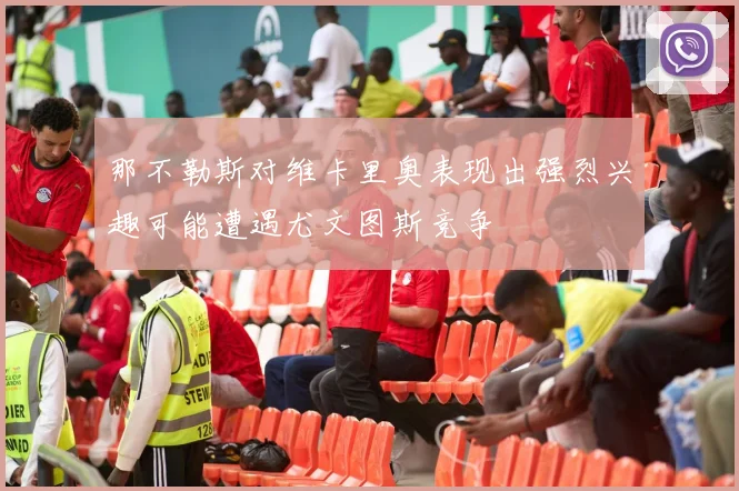 那不勒斯对维卡里奥表现出强烈兴趣可能遭遇尤文图斯竞争