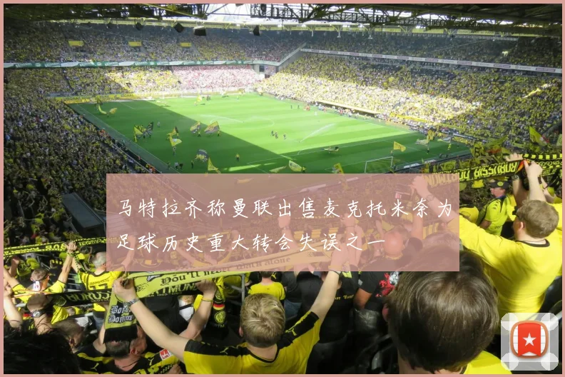 马特拉齐称曼联出售麦克托米奈为足球历史重大转会失误之一