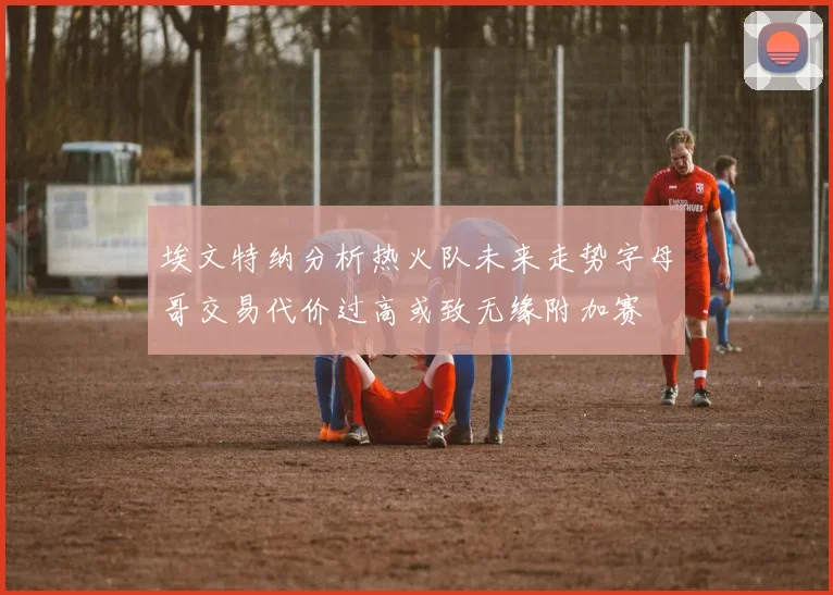 埃文特纳分析热火队未来走势字母哥交易代价过高或致无缘附加赛