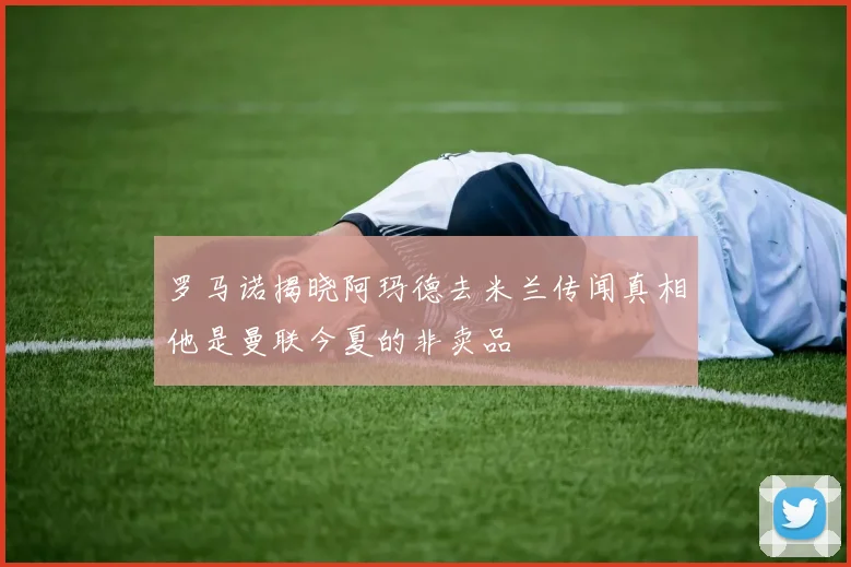 罗马诺揭晓阿玛德去米兰传闻真相他是曼联今夏的非卖品