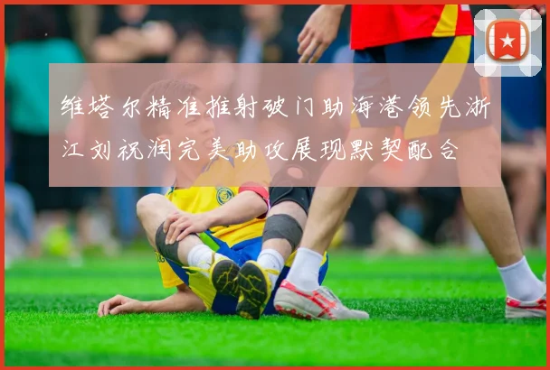 维塔尔精准推射破门助海港领先浙江刘祝润完美助攻展现默契配合