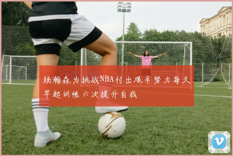 杨瀚森为挑战NBA付出艰辛努力每天早起训练六次提升自我