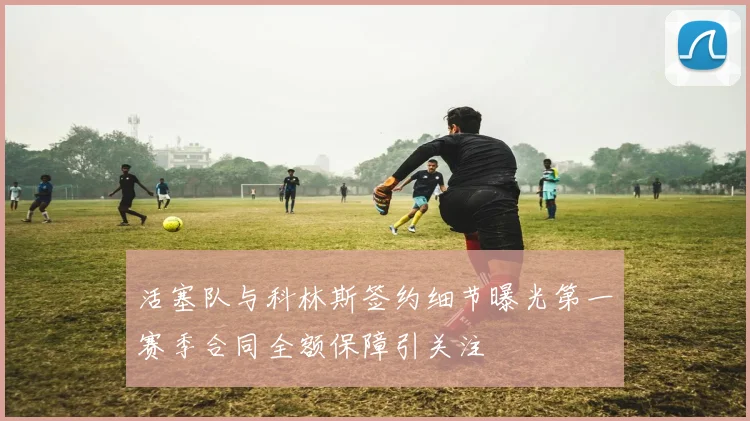 活塞队与科林斯签约细节曝光第一赛季合同全额保障引关注